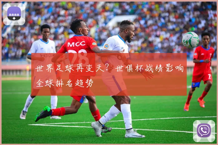世界足球再变天？世俱杯战绩影响全球排名趋势
