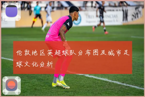 伦敦地区英超球队分布图及城市足球文化分析