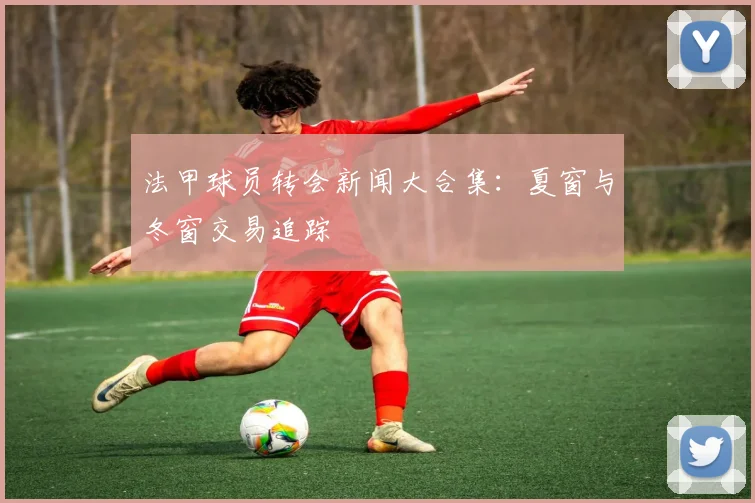 法甲球员转会新闻大合集：夏窗与冬窗交易追踪